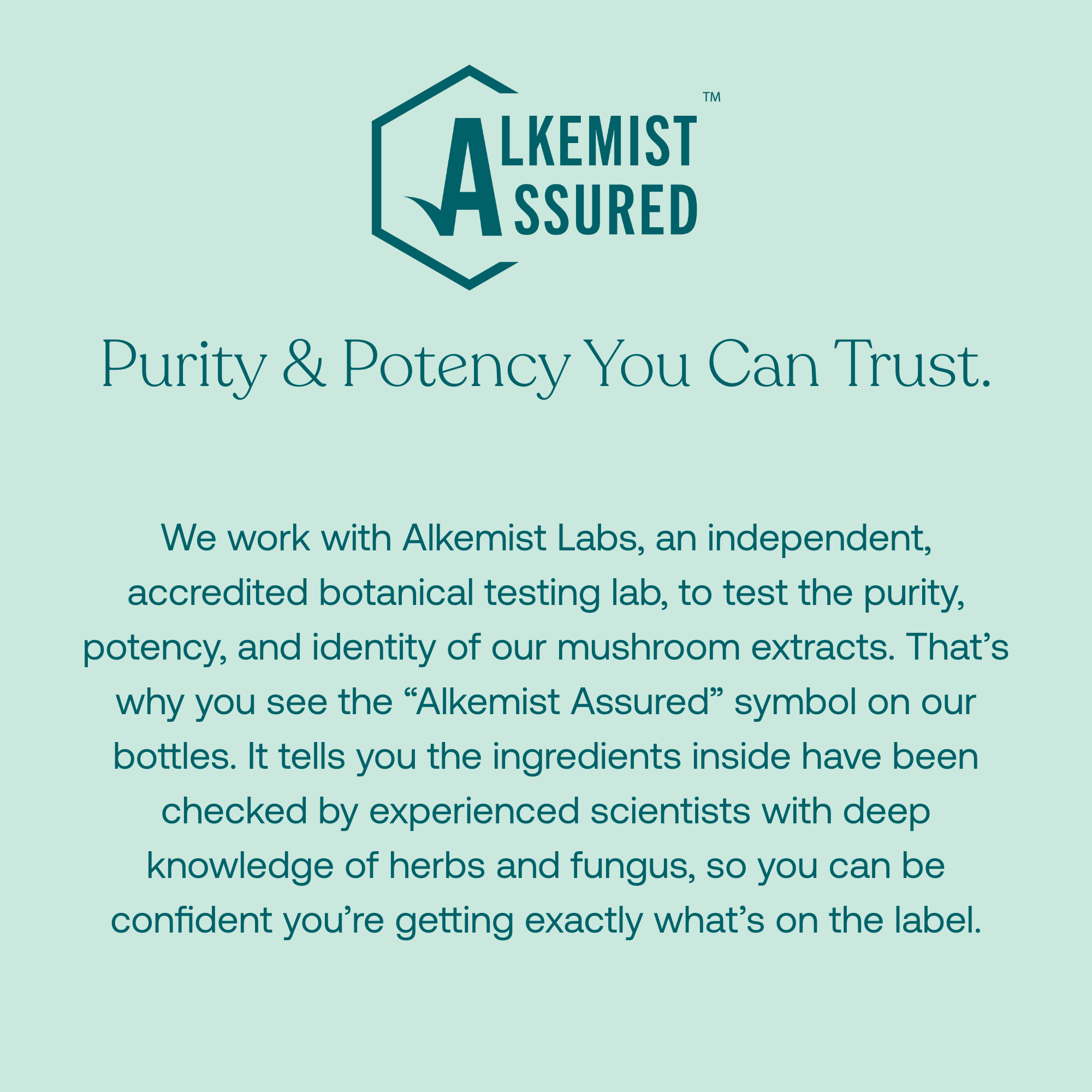We work with Alkemist Labs, an independent, accredited botanical testing lab, to test the purity, potency, and identity of our mushroom extracts. That's why you see the "Alkemist Assured" symbol on our bottles. It tells you the ingredients inside have been checked by experienced scientists with deep knowledge of herbs and fungus, so you can be confident you're getting exactly what's on the label.