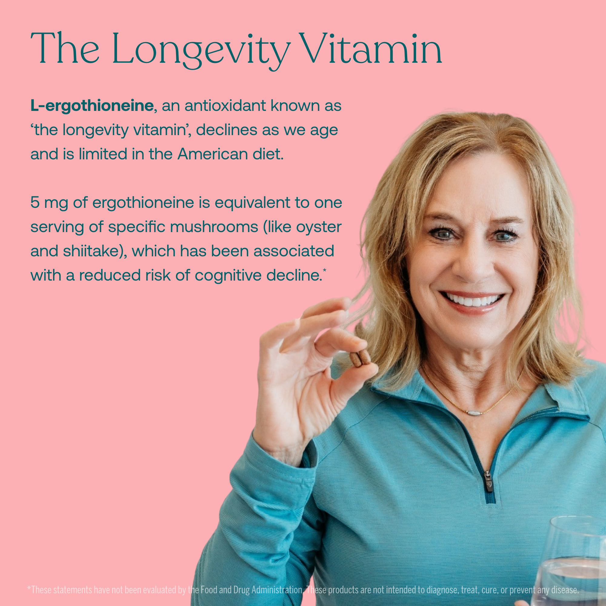 L-ergothioneine, an antioxidant known as 'the longevity vitamin', declines as we age and is limited in the American diet.
5 mg of ergothioneine is equivalent to one serving of specific mushrooms (like oyster and shiitake), which has been associated with a reduced risk of cognitive decline.*