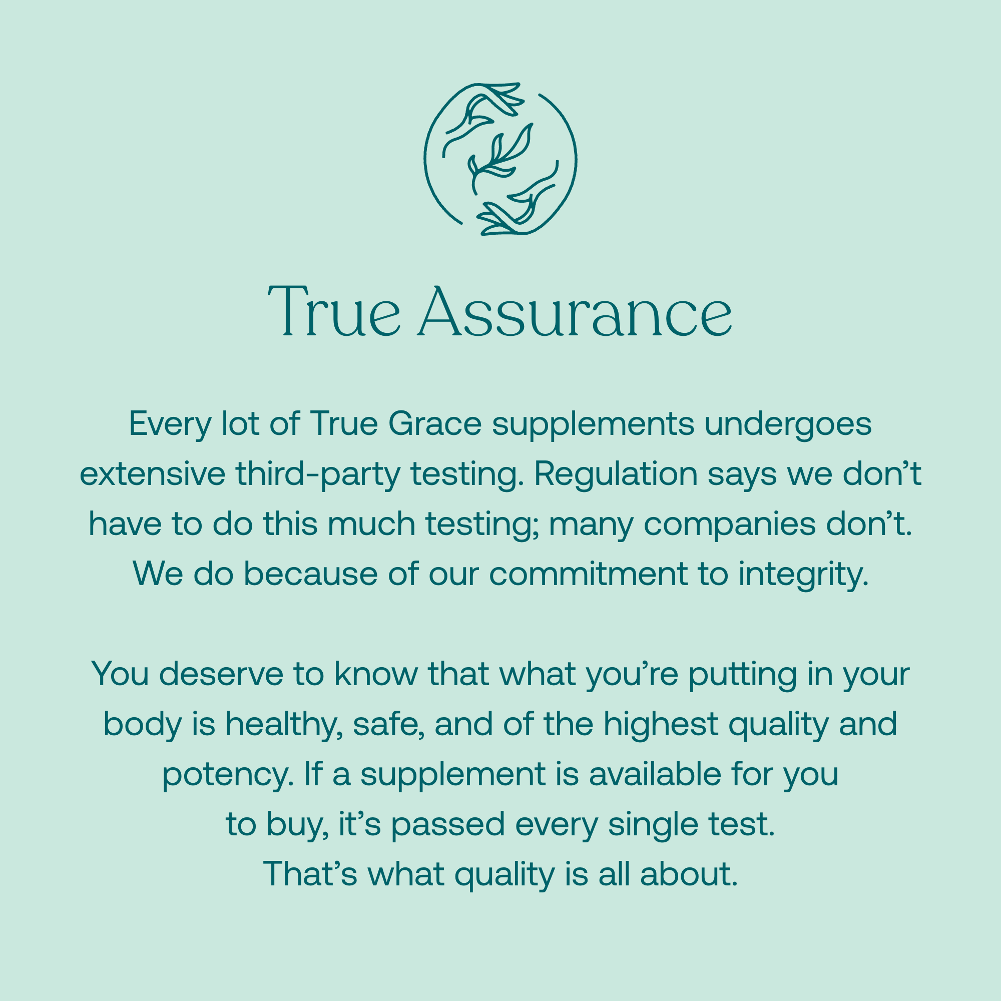 Every lot of True Grace supplements undergoes extensive third-party testing. Regulation says we don't have to do this much testing; many companies don't. We do because of our commitment to integrity.
You deserve to know that what you're putting in your body is healthy, safe, and of the highest quality and potency. If a supplement is available for you to buy, it's passed every single test. That's what quality is all about.