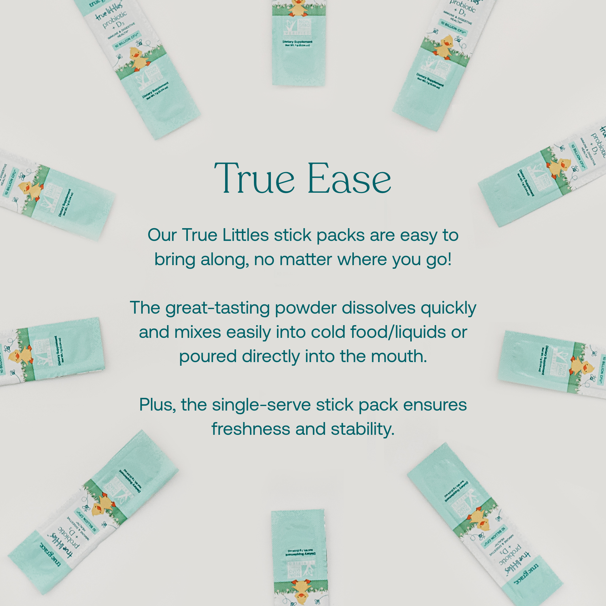 Our True Littles stick packs are easy to bring along, no matter where you go!
The great-tasting powder dissolves quickly and mixes easily into cold food/liquids or poured directly into the mouth.
Plus, the single-serve stick pack ensures freshness and stability.