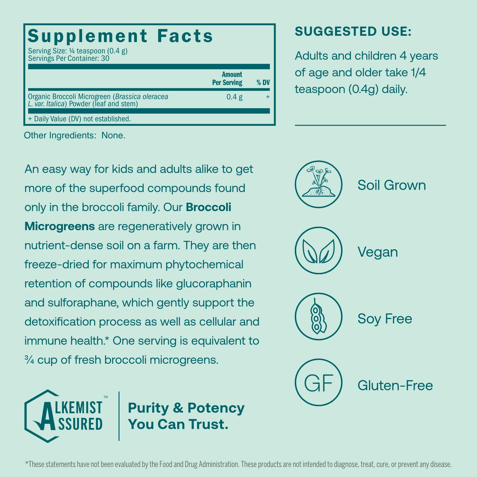 An easy way for kids and adults alike to get more of the superfood compounds found only in the broccoli family. Our Broccoli Microgreens are regeneratively grown in nutrient-dense soil on a farm. They are then freeze-dried for maximum phytochemical retention of compounds like glucoraphanin and sulforaphane, which gently support the detoxification process as well as cellular and immune health.* One serving is equivalent to 3/4 of fresh broccoli microgreens. 