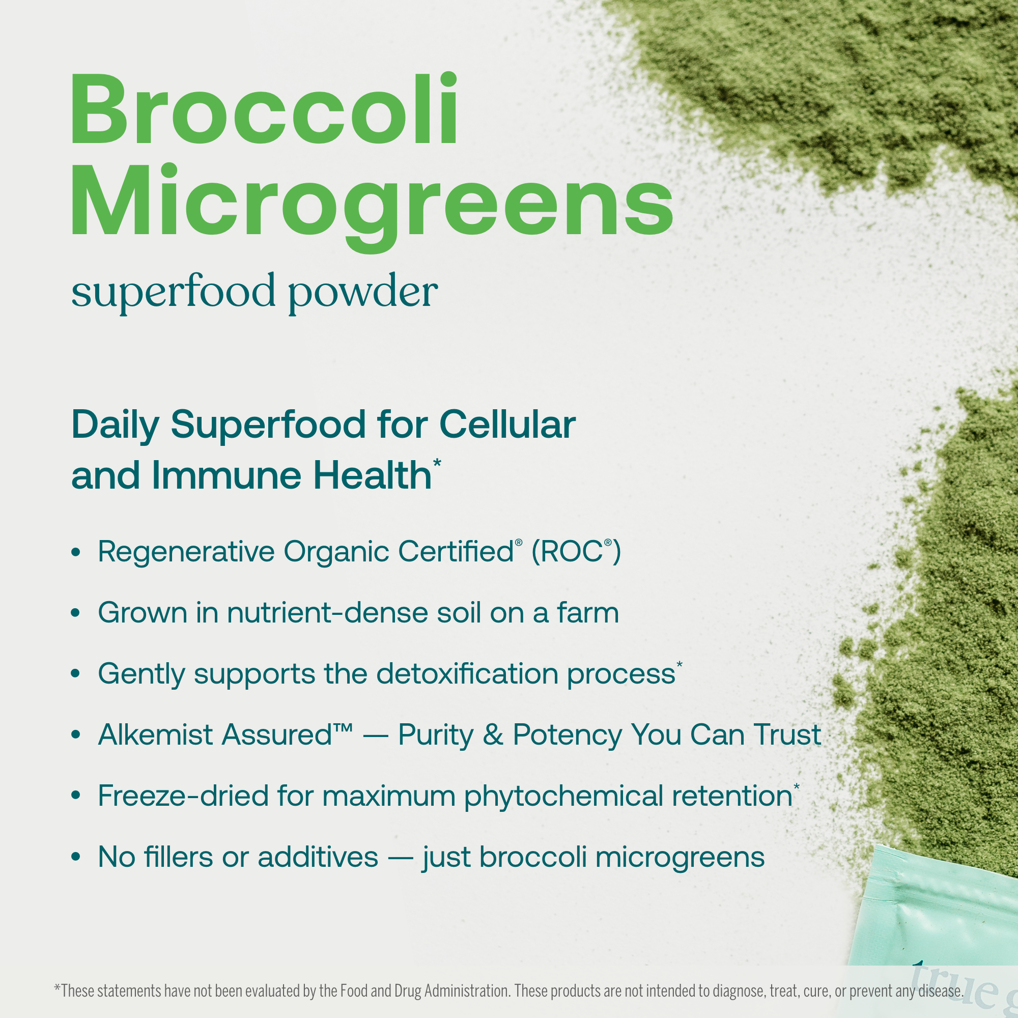 Daily Superfood for Cellular and Immune Health* 

- Regenerative Organic Certified® (ROC®)
- Grown in nutrient-dense soilon a farm 
- Gently supports the detoxification process* 
- Alkemist Assured™—Purity & Potency You Can Trust 
- Freeze-dried for maximum phytochemical retention* 
- No fillers or additives—just broccoli microgreens