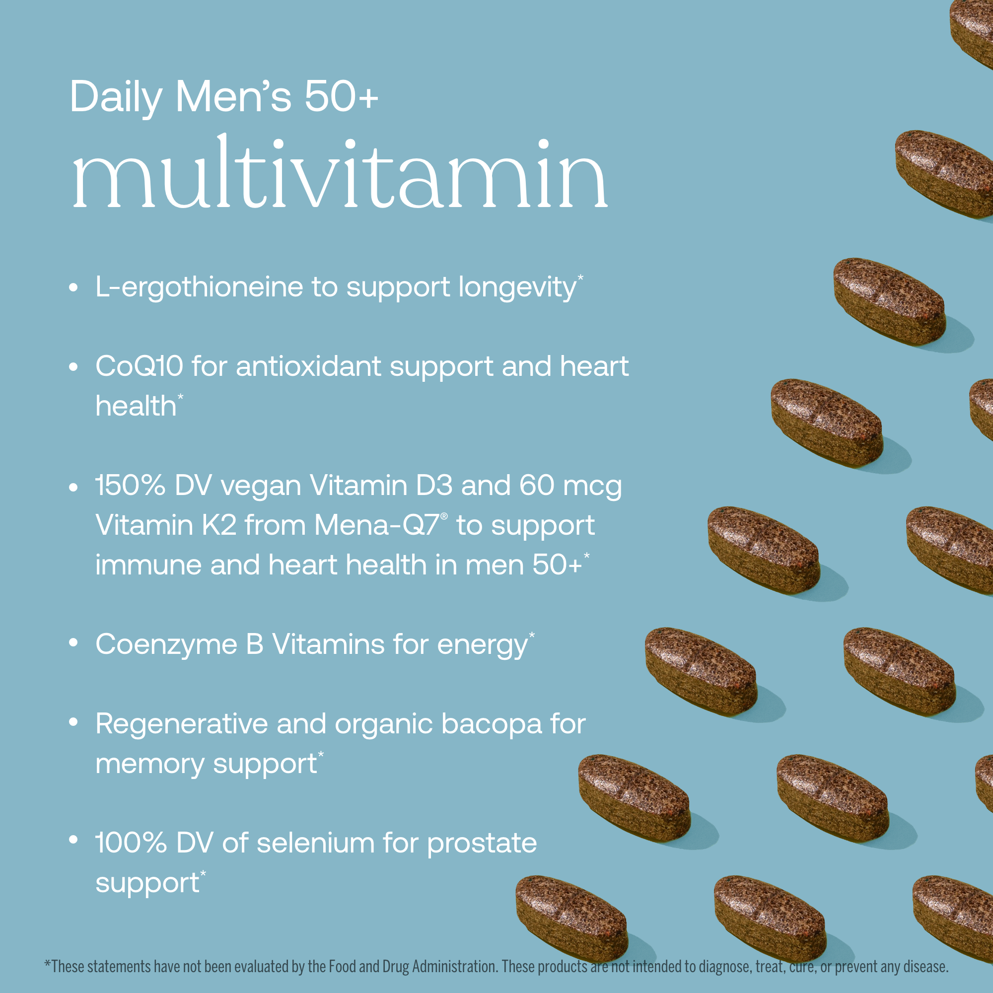 - L-ergothioneine to support longevity*
- CQ10 for antioxidant support and heart health*
- 150% DV vegan Vitamin D3 and 60 mcg Vitamin K2 from Mena-Q7 to support immune and heart health in men 50+
- Coenzyme B Vitamins for energy*
- Regenerative and organic bacopa for memory support*
- 100% DV of selenium for prostate support*