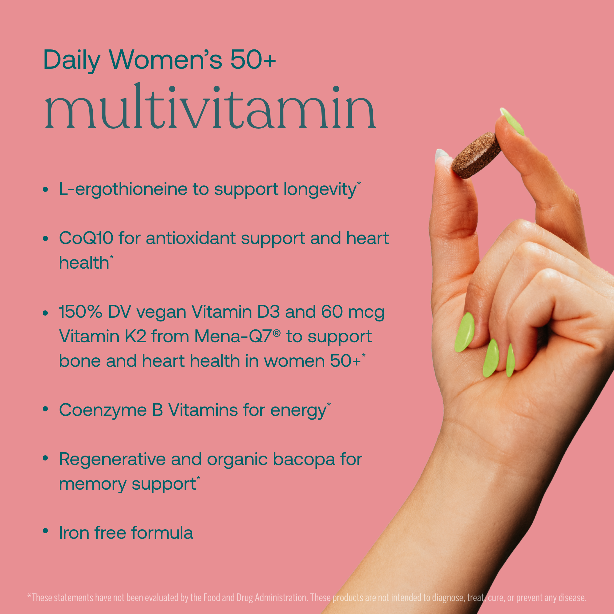 - L-ergothioneine to support longevity*
- CoQ10 for antioxidant support and heart health*
- 150% DV vegan Vitamin D3 and 60 mcg Vitamin K2 from Mena-Q7 to support bone and heart health in women 50+*
- Coenzyme B Vitamins for energy*
- Regenerative and organic bacopa fro memory support*
- Iron free formula