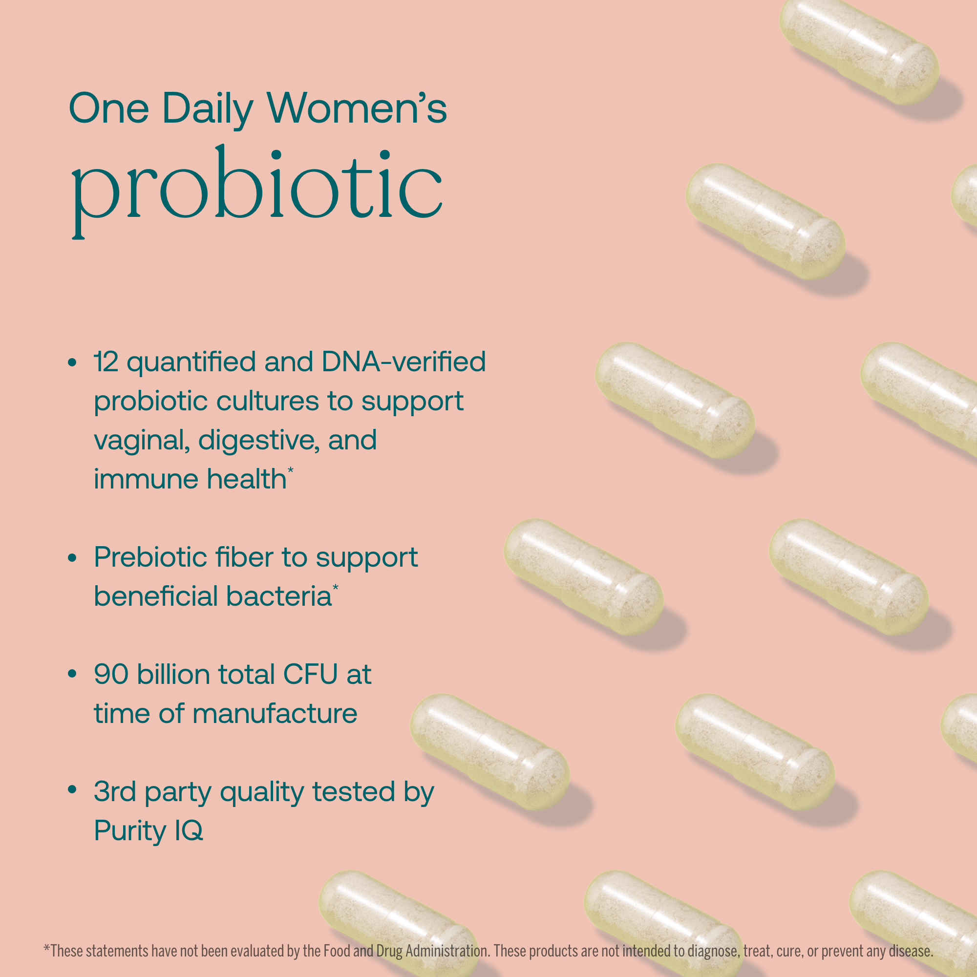 - 12 quantified and DNA-verified probiotic cultures to support vaginal, digestive, and immune health*
- Prebiotic fiber to support beneficial bacteria*
- 90 billion total CFU at time of manufacture
- 3rd party quality tested by Purity IQ