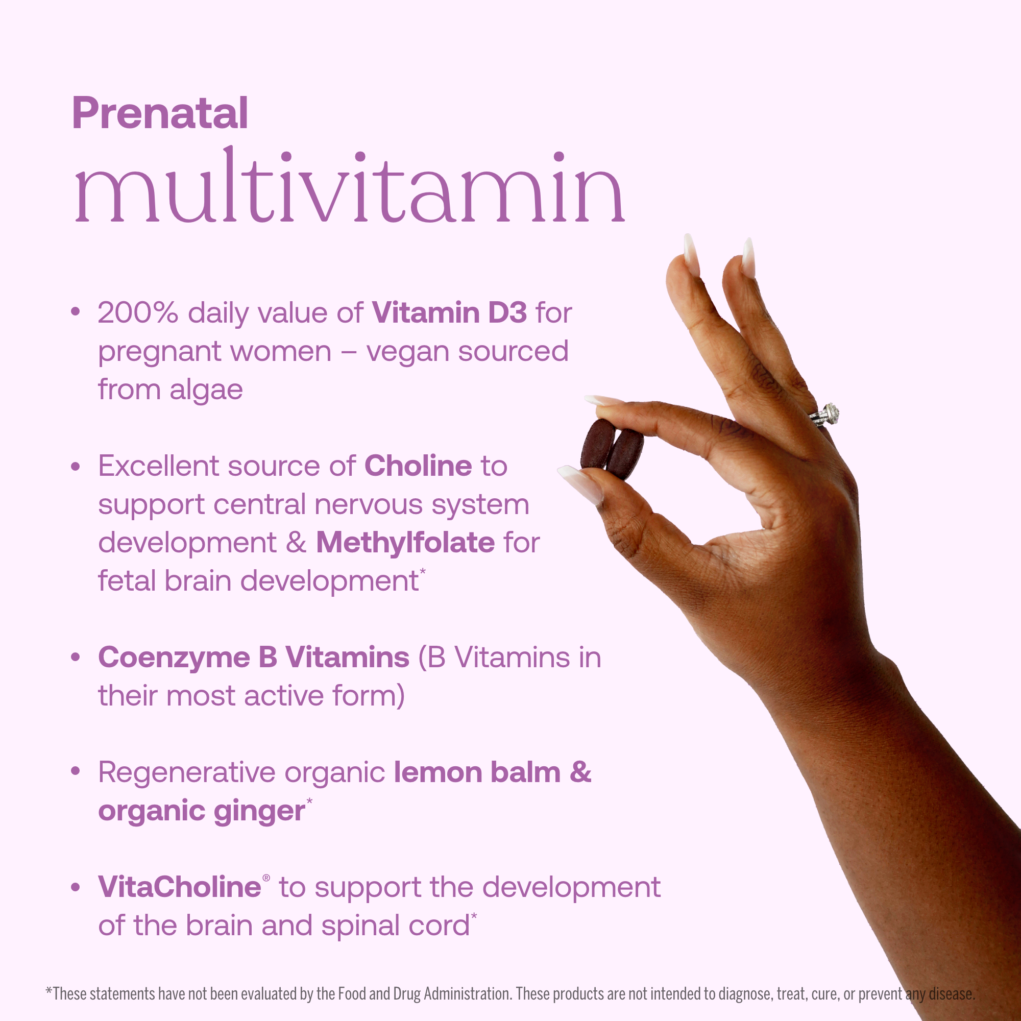 - 200% daily value of Vitamin D3 for pregnant women - vegan sourced from algae
- Excellent source of Choline to support central nervous system development & Methyfolate for fetal brain development*
- Coenzyme B Vitamins (B Vitamins in their most active form)
- Regenerative organic lemon balm & organic ginger*
- VitaCholine to support the development of the brain and spinal cord*