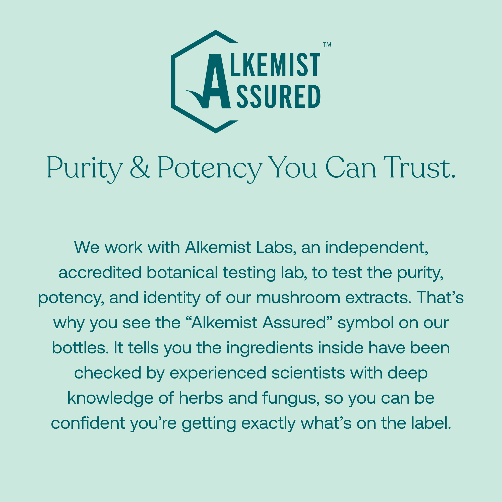 We work with Alkemist Labs, an independent, accredited botanical testing lab, to test the purity, potency, and identity of our mushroom extracts. That's why you see the "Alkemist Assured" symbol on our bottles. It tells you the ingredients inside have been checked by experienced scientists with deep knowledge of herbs and fungus, so you can be confident you're getting exactly what's on the label. 