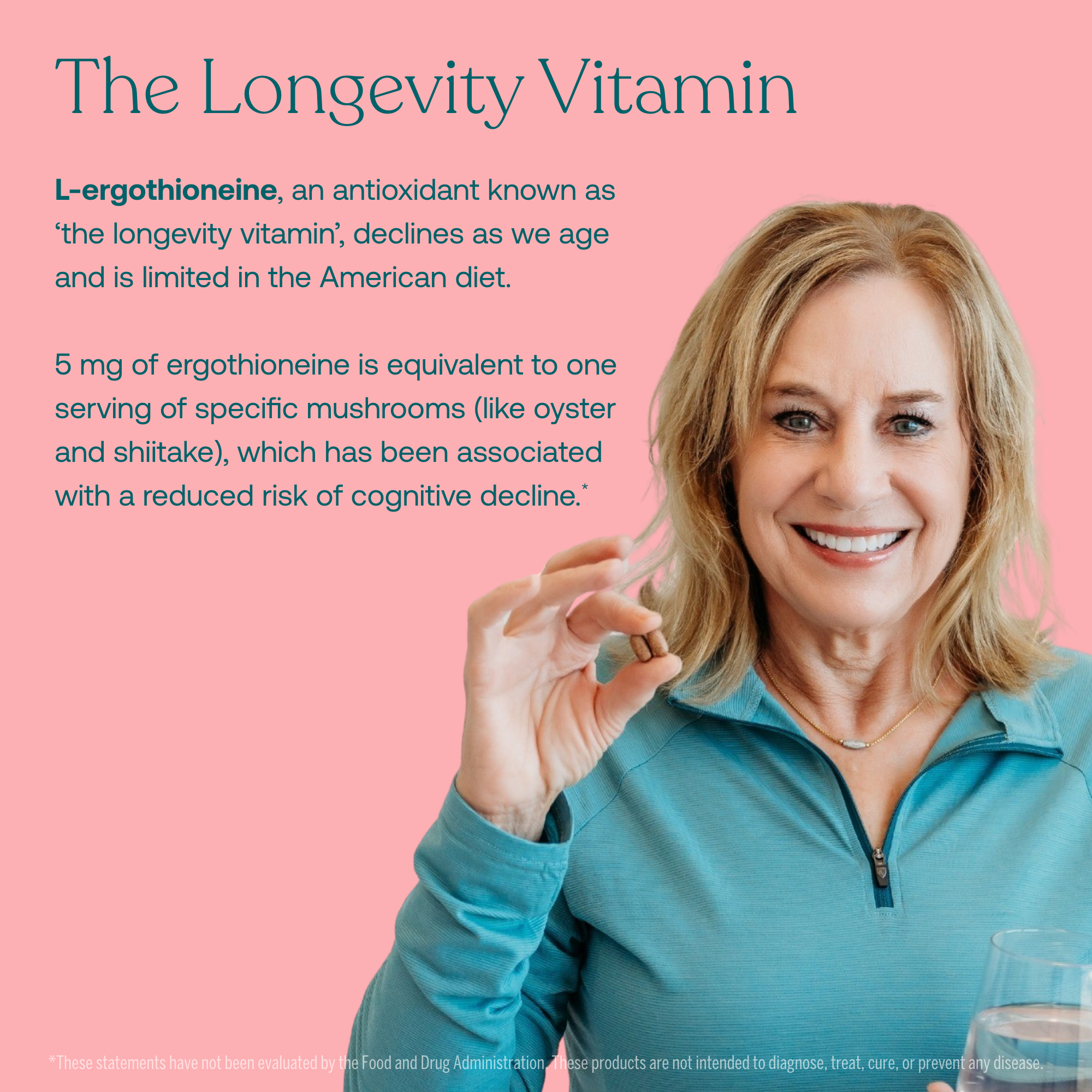 L-ergothioneine, an antioxidant known as 'the longevity vitamin', declines as we age and is limited in the American diet. 

5 mg of ergothioneine is equivalent to one serving of specific mushrooms (like oyster and shiitake), which has been associated with a reduced risk of cognitive decline.*