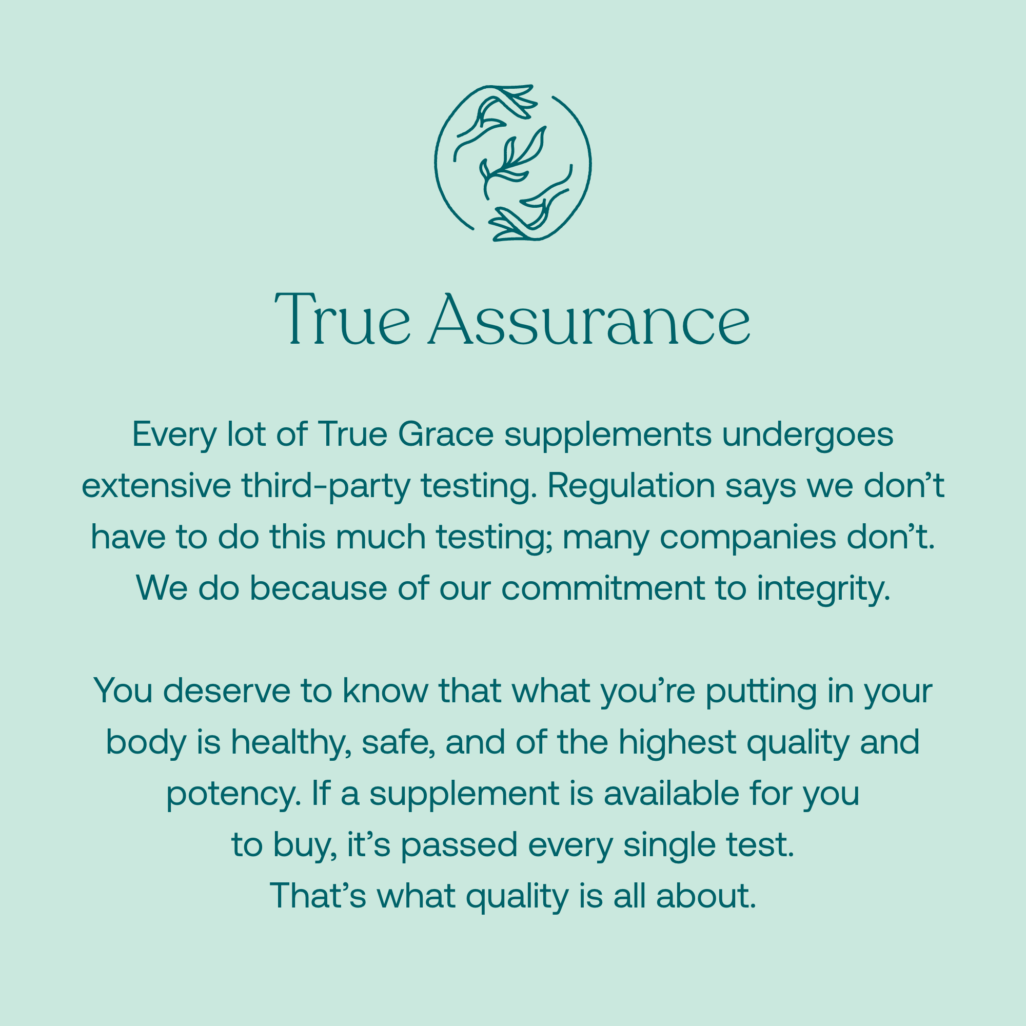 Every lot of True Grace supplements undergoes extensive third-party testing. Regulation says we don't have to do this much testing; many companies don't. We do because of our commitment to integrity. 

You deserve to know that what you're putting in your body is healthy, safe, and of the highest quality and potency. If a supplement is available for you to buy, it's passed every single test. That's what quality is all about. 