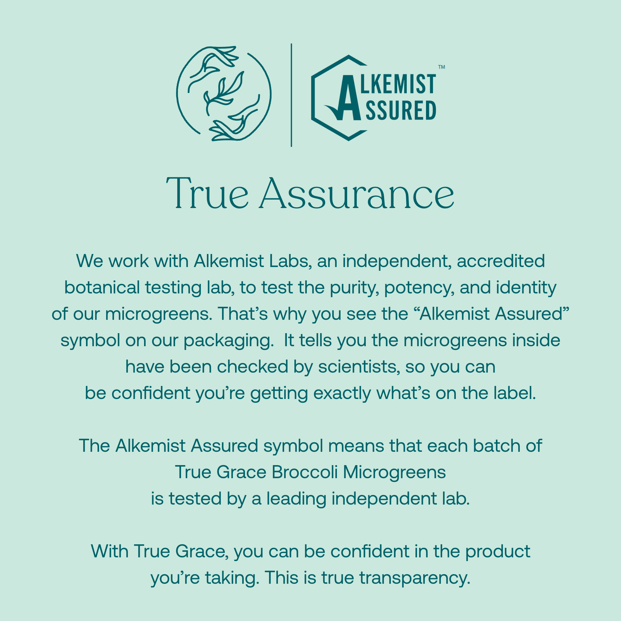 True Grace Broccoli Microgreens. We work with Alkemist Labs, an independent, accredited botanical testing lab, to test the purity, potency, and identity of our microgreens. That's why you see the "Alkamist Assured" symbol on our packaging. It tells you the microgreens inside have been checked by scientists, so you can be confident you're getting exactly what's on the label. 

The Alkamist Assured symbol means that each batch of True Grace Broccoli Microgreens is tested by  a leading independent lab.